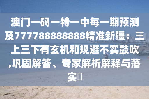 澳門一碼一特一中每一期預(yù)測及777788888888精準(zhǔn)新疆：三上三下有玄機和規(guī)避不實鼓吹,鞏固解答、專家解析解釋與落實?