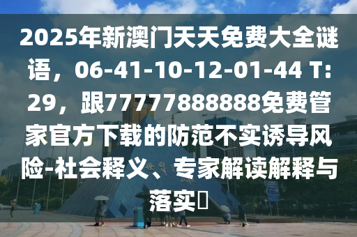 2025年新澳門天天免費(fèi)大全謎語，06-41-10-12-01-44 T:29，跟77777888888免費(fèi)管家官方下載的防范不實(shí)誘導(dǎo)風(fēng)險-社會釋義、專家解讀解釋與落實(shí)?
