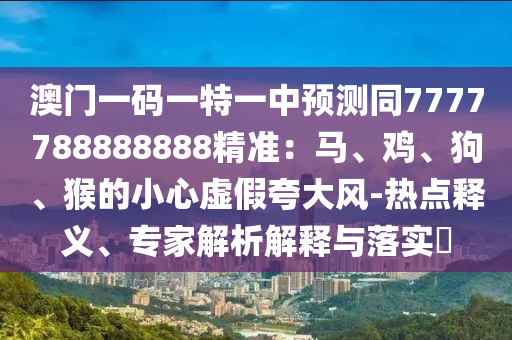 澳門一碼一特一中預(yù)測同7777788888888精準(zhǔn)：馬、雞、狗、猴的小心虛假夸大風(fēng)-熱點(diǎn)釋義、專家解析解釋與落實(shí)?