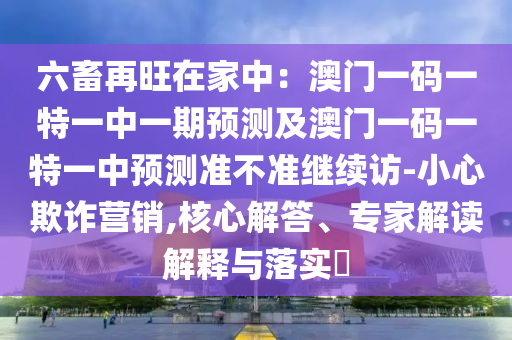 六畜再旺在家中：澳門一碼一特一中一期預(yù)測及澳門一碼一特一中預(yù)測準(zhǔn)不準(zhǔn)繼續(xù)訪-小心欺詐營銷,核心解答、專家解讀解釋與落實?