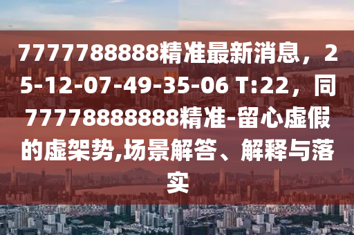 7777788888精準(zhǔn)最新消息，25-12-07-49-35-06 T:22，同77778888888精準(zhǔn)-留心虛假的虛架勢(shì),場(chǎng)景解答、解釋與落實(shí)