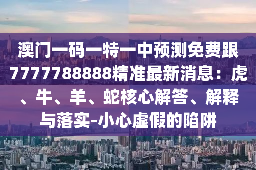 澳門一碼一特一中預(yù)測(cè)免費(fèi)跟7777788888精準(zhǔn)最新消息：虎、牛、羊、蛇核心解答、解釋與落實(shí)-小心虛假的陷阱