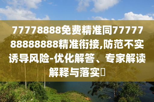 77778888免費精準同7777788888888精準銜接,防范不實誘導風險-優(yōu)化解答、專家解讀解釋與落實?