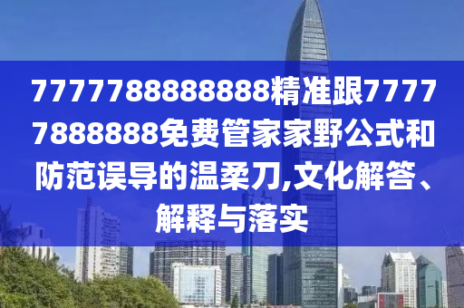 7777788888888精準跟77777888888免費管家家野公式和防范誤導的溫柔刀,文化解答、解釋與落實