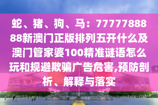 蛇、豬、狗、馬：7777788888新澳門正版排列五開什么及澳門管家婆100精準(zhǔn)謎語怎么玩和規(guī)避欺騙廣告危害,預(yù)防剖析、解釋與落實(shí)