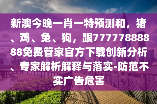新澳今晚一肖一特預(yù)測和，豬、雞、兔、狗，跟77777888888免費(fèi)管家官方下載創(chuàng)新分析、專家解析解釋與落實(shí)-防范不實(shí)廣告危害