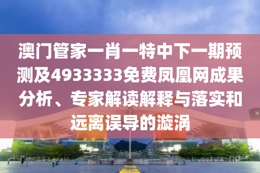 澳門管家一肖一特中下一期預(yù)測(cè)及4933333免費(fèi)鳳凰網(wǎng)成果分析、專家解讀解釋與落實(shí)和遠(yuǎn)離誤導(dǎo)的漩渦