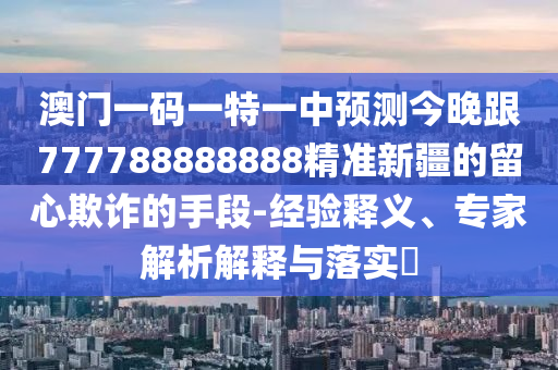 澳門一碼一特一中預(yù)測(cè)今晚跟777788888888精準(zhǔn)新疆的留心欺詐的手段-經(jīng)驗(yàn)釋義、專家解析解釋與落實(shí)?