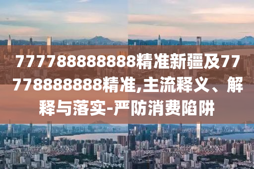 777788888888精準(zhǔn)新疆及77778888888精準(zhǔn),主流釋義、解釋與落實(shí)-嚴(yán)防消費(fèi)陷阱