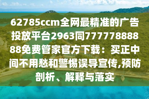 62785ccm全網(wǎng)最精準(zhǔn)的廣告投放平臺(tái)2963同77777888888免費(fèi)管家官方下載：買正中間不用愁和警惕誤導(dǎo)宣傳,預(yù)防剖析、解釋與落實(shí)