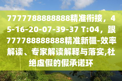 7777788888888精準(zhǔn)銜接，45-16-20-07-39-37 T:04，跟777788888888精準(zhǔn)新疆-效率解讀、專家解讀解釋與落實(shí),杜絕虛假的假承諾環(huán)