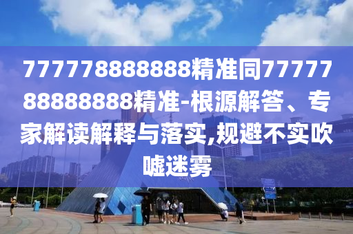 777778888888精準同7777788888888精準-根源解答、專家解讀解釋與落實,規(guī)避不實吹噓迷霧
