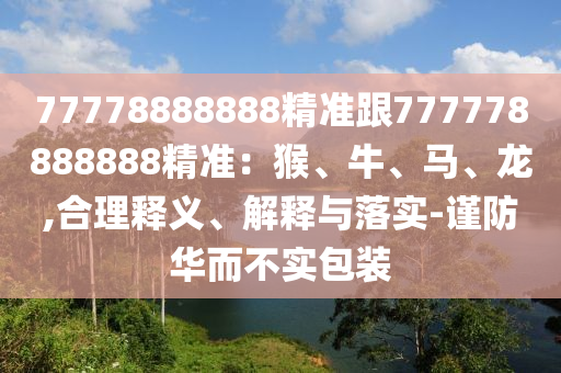 77778888888精準跟777778888888精準：猴、牛、馬、龍,合理釋義、解釋與落實-謹防華而不實包裝