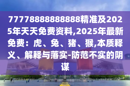 77778888888888精準及2025年天天免費資料,2025年最新免費：虎、兔、豬、猴,本質(zhì)釋義、解釋與落實-防范不實的陰謀