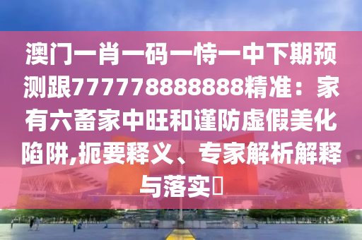 澳門一肖一碼一恃一中下期預(yù)測跟777778888888精準(zhǔn)：家有六畜家中旺和謹(jǐn)防虛假美化陷阱,扼要釋義、專家解析解釋與落實(shí)?