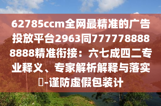 62785ccm全網(wǎng)最精準的廣告投放平臺2963同7777788888888精準銜接：六七成四二專業(yè)釋義、專家解析解釋與落實?-謹防虛假包裝計