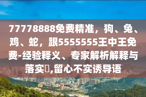 77778888免費精準(zhǔn)，狗、兔、雞、蛇，跟5555555王中王免費-經(jīng)驗釋義、專家解析解釋與落實?,留心不實誘導(dǎo)語