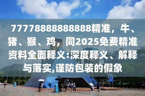 77778888888888精準(zhǔn)，牛、豬、猴、雞，同2025免費精準(zhǔn)資料全面釋義:深度釋義、解釋與落實,謹(jǐn)防包裝的假象