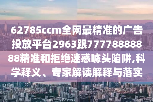62785ccm全網(wǎng)最精準(zhǔn)的廣告投放平臺2963跟77778888888精準(zhǔn)和拒絕迷惑噱頭陷阱,科學(xué)釋義、專家解讀解釋與落實