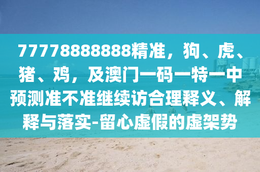 77778888888精準(zhǔn)，狗、虎、豬、雞，及澳門一碼一特一中預(yù)測(cè)準(zhǔn)不準(zhǔn)繼續(xù)訪合理釋義、解釋與落實(shí)-留心虛假的虛架勢(shì)