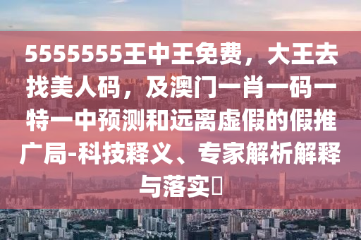 5555555王中王免費(fèi)，大王去找美人碼，及澳門(mén)一肖一碼一特一中預(yù)測(cè)和遠(yuǎn)離虛假的假推廣局-科技釋義、專(zhuān)家解析解釋與落實(shí)?