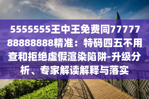 5555555王中王免費(fèi)同7777788888888精準(zhǔn)：特碼四五不用查和拒絕虛假渲染陷阱-升級(jí)分析、專(zhuān)家解讀解釋與落實(shí)