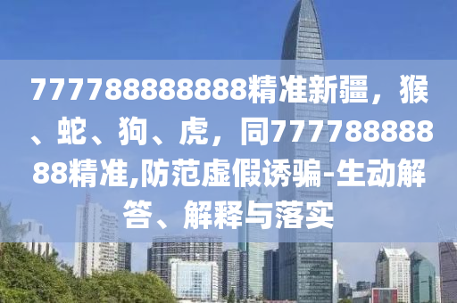777788888888精準(zhǔn)新疆，猴、蛇、狗、虎，同77778888888精準(zhǔn),防范虛假誘騙-生動(dòng)解答、解釋與落實(shí)