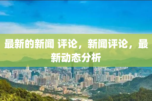 最新的新聞 評(píng)論，新聞評(píng)論，最新動(dòng)態(tài)分析