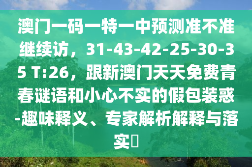 澳門一碼一特一中預(yù)測準(zhǔn)不準(zhǔn)繼續(xù)訪，31-43-42-25-30-35 T:26，跟新澳門天天免費青春謎語和小心不實的假包裝惑-趣味釋義、專家解析解釋與落實?