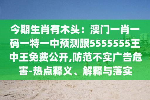 今期生肖有木頭：澳門一肖一碼一特一中預(yù)測(cè)跟5555555王中王免費(fèi)公開,防范不實(shí)廣告危害-熱點(diǎn)釋義、解釋與落實(shí)