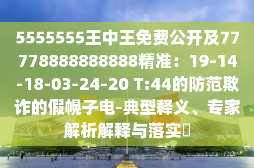 5555555王中王免費公開及77778888888888精準(zhǔn)：19-14-18-03-24-20 T:44的防范欺詐的假幌子電-典型釋義、專家解析解釋與落實?