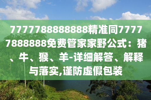 7777788888888精準(zhǔn)同77777888888免費(fèi)管家家野公式：豬、牛、猴、羊-詳細(xì)解答、解釋與落實,謹(jǐn)防虛假包裝