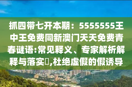 抓四帶七開本期：5555555王中王免費(fèi)同新澳門天天免費(fèi)青春謎語:常見釋義、專家解析解釋與落實?,杜絕虛假的假誘導(dǎo)