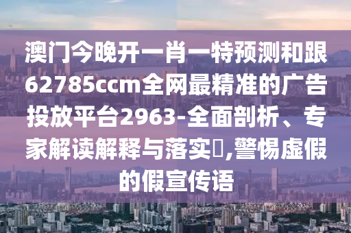 澳門今晚開一肖一特預(yù)測和跟62785ccm全網(wǎng)最精準(zhǔn)的廣告投放平臺2963-全面剖析、專家解讀解釋與落實?,警惕虛假的假宣傳語