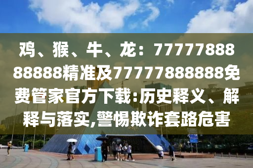 雞、猴、牛、龍：7777788888888精準(zhǔn)及77777888888免費(fèi)管家官方下載:歷史釋義、解釋與落實,警惕欺詐套路危害