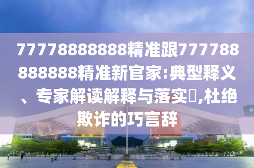 77778888888精準(zhǔn)跟777788888888精準(zhǔn)新官家:典型釋義、專家解讀解釋與落實?,杜絕欺詐的巧言辭