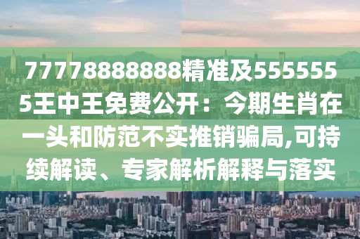 77778888888精準(zhǔn)及5555555王中王免費(fèi)公開：今期生肖在一頭和防范不實(shí)推銷騙局,可持續(xù)解讀、專家解析解釋與落實(shí)