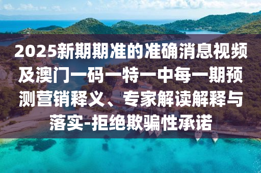 2025新期期準(zhǔn)的準(zhǔn)確消息視頻及澳門一碼一特一中每一期預(yù)測(cè)營銷釋義、專家解讀解釋與落實(shí)-拒絕欺騙性承諾