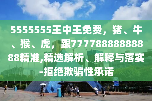5555555王中王免費(fèi)，豬、牛、猴、虎，跟77778888888888精準(zhǔn),精選解析、解釋與落實(shí)-拒絕欺騙性承諾