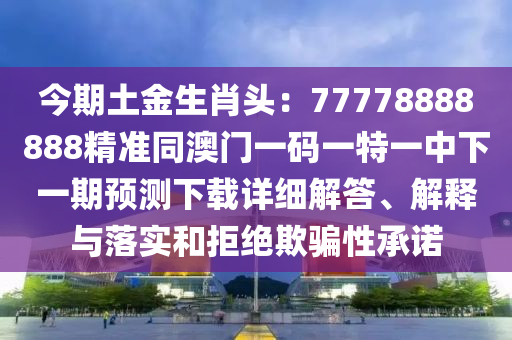 今期土金生肖頭：77778888888精準(zhǔn)同澳門一碼一特一中下一期預(yù)測(cè)下載詳細(xì)解答、解釋與落實(shí)和拒絕欺騙性承諾