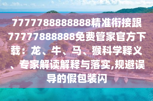 7777788888888精準(zhǔn)銜接跟77777888888免費管家官方下載：龍、牛、馬、猴科學(xué)釋義、專家解讀解釋與落實,規(guī)避誤導(dǎo)的假包裝閃