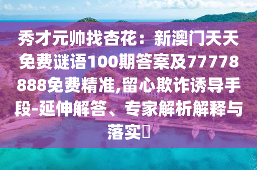 秀才元帥找杏花：新澳門天天免費謎語100期答案及77778888免費精準(zhǔn),留心欺詐誘導(dǎo)手段-延伸解答、專家解析解釋與落實?