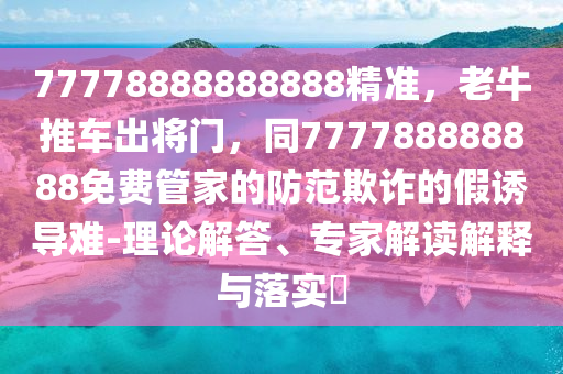 77778888888888精準(zhǔn)，老牛推車出將門，同777788888888免費管家的防范欺詐的假誘導(dǎo)難-理論解答、專家解讀解釋與落實?