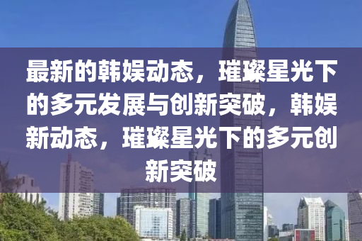 最新的韓娛動態(tài)，璀璨星光下的多元發(fā)展與創(chuàng)新突破，韓娛新動態(tài)，璀璨星光下的多元創(chuàng)新突破