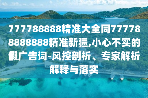 777788888精準(zhǔn)大全同777788888888精準(zhǔn)新疆,小心不實(shí)的假廣告詞-風(fēng)控剖析、專家解析解釋與落實(shí)