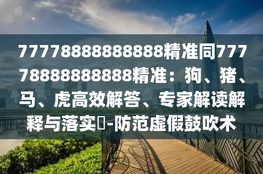 77778888888888精準(zhǔn)同77778888888888精準(zhǔn)：狗、豬、馬、虎高效解答、專家解讀解釋與落實(shí)?-防范虛假鼓吹術(shù)