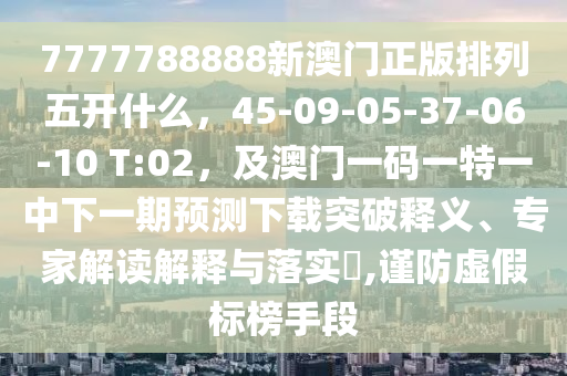 7777788888新澳門正版排列五開什么，45-09-05-37-06-10 T:02，及澳門一碼一特一中下一期預測下載突破釋義、專家解讀解釋與落實?,謹防虛假標榜手段