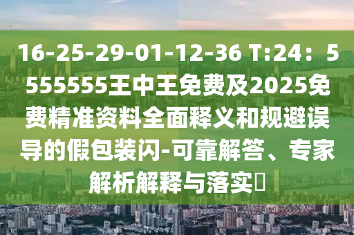 16-25-29-01-12-36 T:24：5555555王中王免費及2025免費精準資料全面釋義和規(guī)避誤導的假包裝閃-可靠解答、專家解析解釋與落實?
