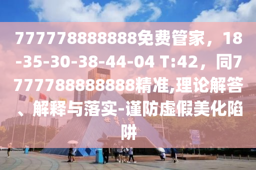 777778888888免費管家，18-35-30-38-44-04 T:42，同7777788888888精準,理論解答、解釋與落實-謹防虛假美化陷阱