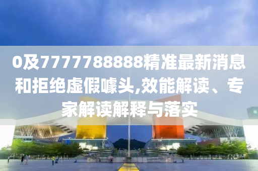0及7777788888精準最新消息和拒絕虛假噱頭,效能解讀、專家解讀解釋與落實